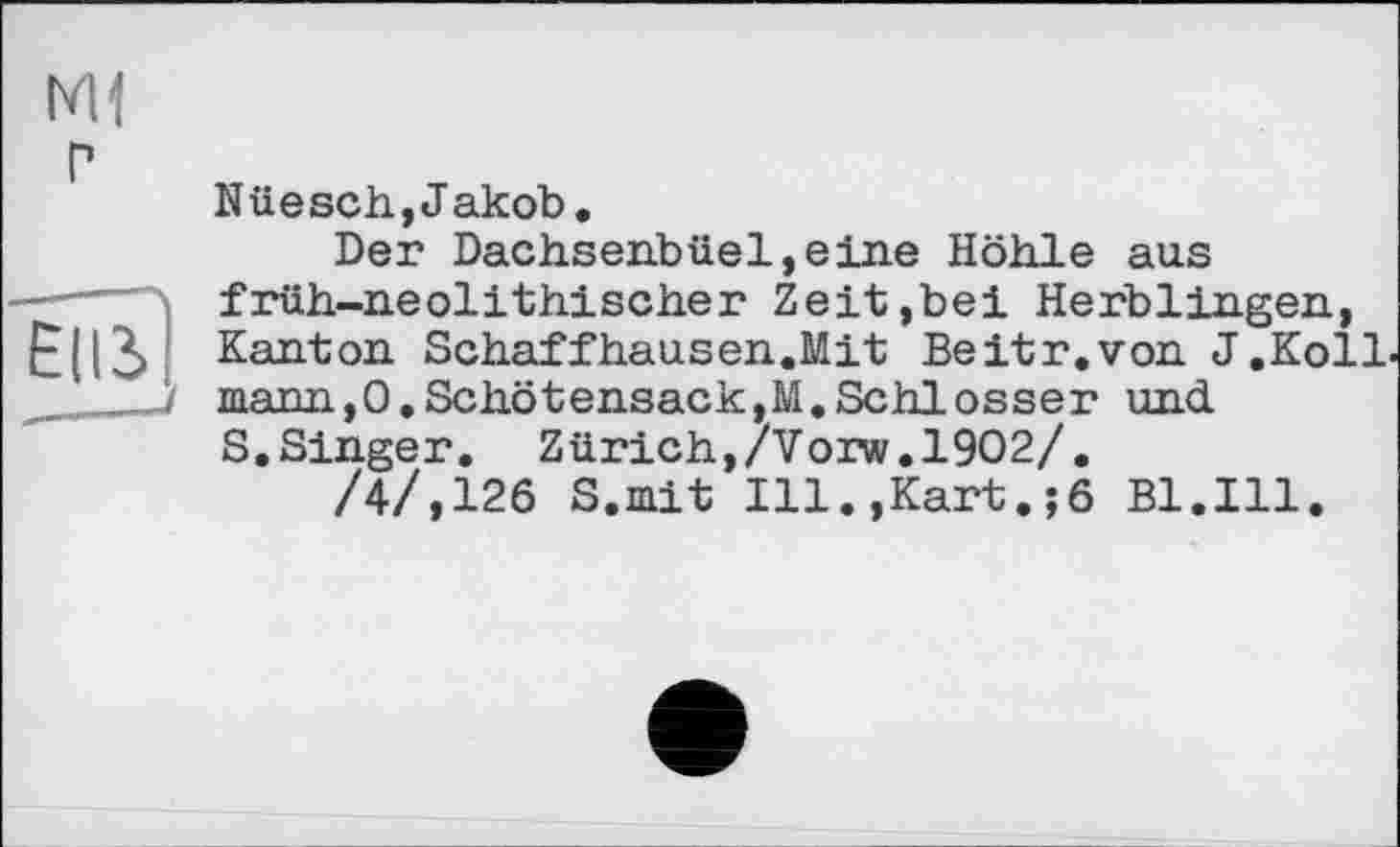 ﻿M1 г
Їів]
Nüesch,Jakob.
Der Dachsenbüel,eine Höhle aus früh-neolithischer Zeit,bei Herblingen, Kanton Schaffhausen.Mit Beitr.von J.Koll шапп,0.Schötensack,M.Schlosser und S.Singer. Zürich,/Vorw.1902/.
/4/,126 S.mit Ill.,Kart.;6 Bl.Ill.